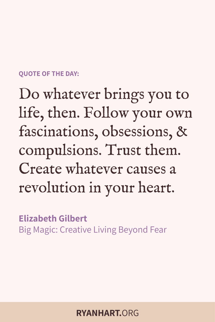 Do whatever brings you to life, then. Follow your own fascinations, obsessions, and compulsions. Trust them. Create whatever causes a revolution in your heart.