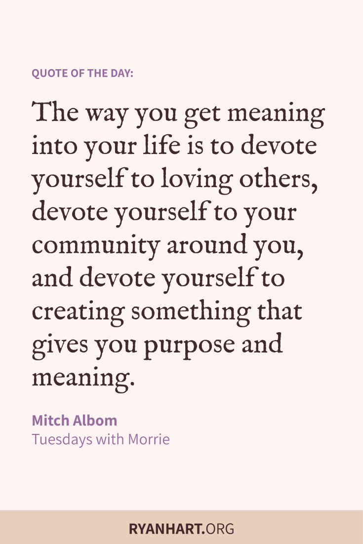 The way you get meaning into your life is to devote yourself to loving others, devote yourself to your community around you, and devote yourself to creating something that gives you purpose and meaning.