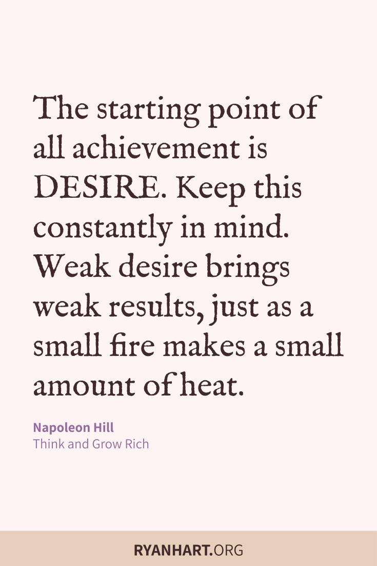 The starting point of all achievement is DESIRE. Keep this constantly in mind. Weak desire brings weak results, just as a small fire makes a small amount of heat.